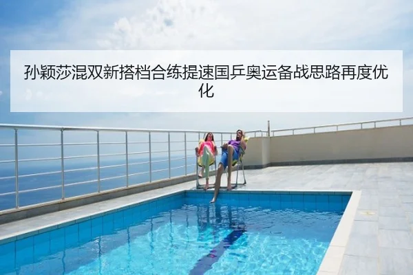 孙颖莎混双新搭档合练提速国乒奥运备战思路再度优化