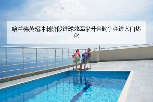 哈兰德英超冲刺阶段进球效率攀升金靴争夺进入白热化
