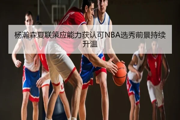 杨瀚森夏联策应能力获认可NBA选秀前景持续升温