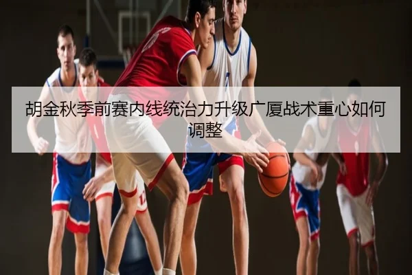 胡金秋季前赛内线统治力升级广厦战术重心如何调整