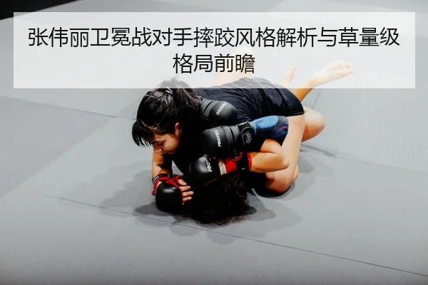 张伟丽卫冕战对手摔跤风格解析与草量级格局前瞻